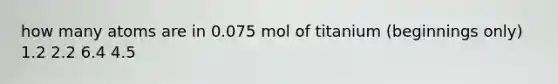 how many atoms are in 0.075 mol of titanium (beginnings only) 1.2 2.2 6.4 4.5