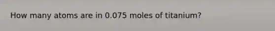 How many atoms are in 0.075 moles of titanium?