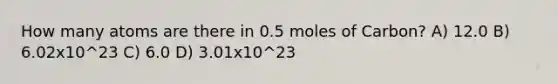 How many atoms are there in 0.5 moles of Carbon? A) 12.0 B) 6.02x10^23 C) 6.0 D) 3.01x10^23