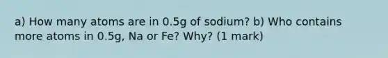 a) How many atoms are in 0.5g of sodium? b) Who contains more atoms in 0.5g, Na or Fe? Why? (1 mark)