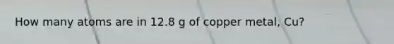 How many atoms are in 12.8 g of copper metal, Cu?