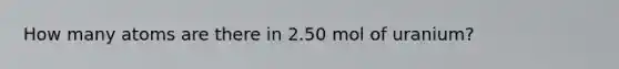 How many atoms are there in 2.50 mol of uranium?