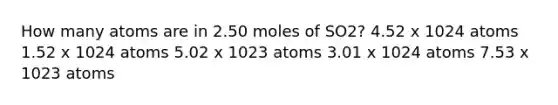 How many atoms are in 2.50 moles of SO2? 4.52 x 1024 atoms 1.52 x 1024 atoms 5.02 x 1023 atoms 3.01 x 1024 atoms 7.53 x 1023 atoms