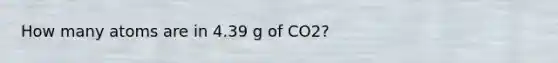 How many atoms are in 4.39 g of CO2?