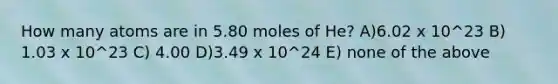 How many atoms are in 5.80 moles of He? A)6.02 x 10^23 B) 1.03 x 10^23 C) 4.00 D)3.49 x 10^24 E) none of the above