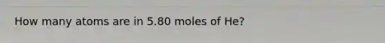 How many atoms are in 5.80 moles of He?