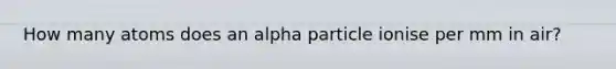 How many atoms does an alpha particle ionise per mm in air?
