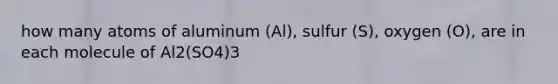 how many atoms of aluminum (Al), sulfur (S), oxygen (O), are in each molecule of Al2(SO4)3