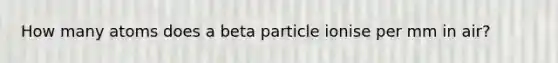 How many atoms does a beta particle ionise per mm in air?