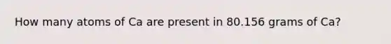 How many atoms of Ca are present in 80.156 grams of Ca?