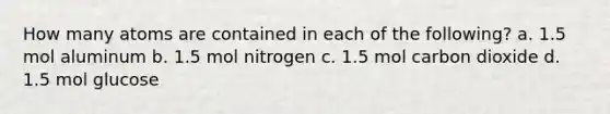 How many atoms are contained in each of the following? a. 1.5 mol aluminum b. 1.5 mol nitrogen c. 1.5 mol carbon dioxide d. 1.5 mol glucose