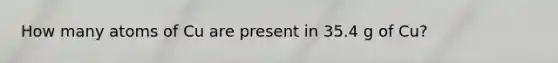 How many atoms of Cu are present in 35.4 g of Cu?