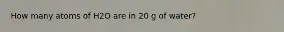 How many atoms of H2O are in 20 g of water?