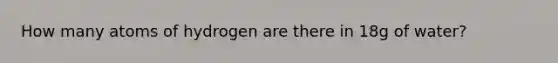 How many atoms of hydrogen are there in 18g of water?