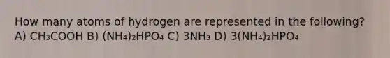 How many atoms of hydrogen are represented in the following? A) CH₃COOH B) (NH₄)₂HPO₄ C) 3NH₃ D) 3(NH₄)₂HPO₄