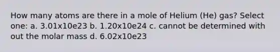 How many atoms are there in a mole of Helium (He) gas? Select one: a. 3.01x10e23 b. 1.20x10e24 c. cannot be determined with out the molar mass d. 6.02x10e23