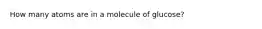 How many atoms are in a molecule of glucose?