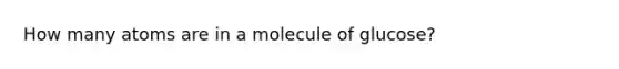 How many atoms are in a molecule of glucose?