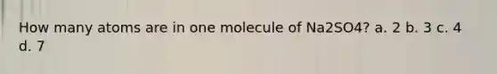 How many atoms are in one molecule of Na2SO4? a. 2 b. 3 c. 4 d. 7