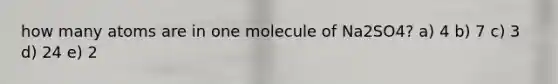 how many atoms are in one molecule of Na2SO4? a) 4 b) 7 c) 3 d) 24 e) 2