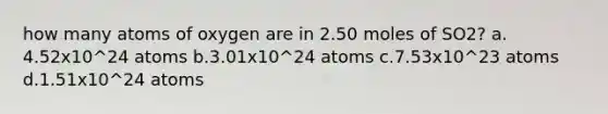 how many atoms of oxygen are in 2.50 moles of SO2? a. 4.52x10^24 atoms b.3.01x10^24 atoms c.7.53x10^23 atoms d.1.51x10^24 atoms