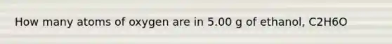 How many atoms of oxygen are in 5.00 g of ethanol, C2H6O