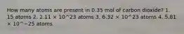 How many atoms are present in 0.35 mol of carbon dioxide? 1. 15 atoms 2. 2.11 × 10^23 atoms 3. 6.32 × 10^23 atoms 4. 5.81 × 10^−25 atoms