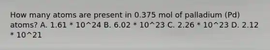 How many atoms are present in 0.375 mol of palladium (Pd) atoms? A. 1.61 * 10^24 B. 6.02 * 10^23 C. 2.26 * 10^23 D. 2.12 * 10^21