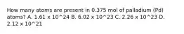 How many atoms are present in 0.375 mol of palladium (Pd) atoms? A. 1.61 x 10^24 B. 6.02 x 10^23 C. 2.26 x 10^23 D. 2.12 x 10^21