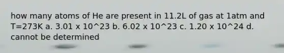 how many atoms of He are present in 11.2L of gas at 1atm and T=273K a. 3.01 x 10^23 b. 6.02 x 10^23 c. 1.20 x 10^24 d. cannot be determined