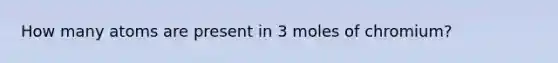 How many atoms are present in 3 moles of chromium?