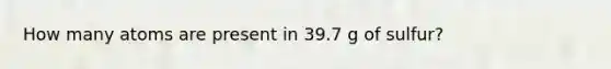 How many atoms are present in 39.7 g of sulfur?