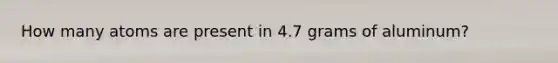 How many atoms are present in 4.7 grams of aluminum?