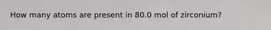 How many atoms are present in 80.0 mol of zirconium?