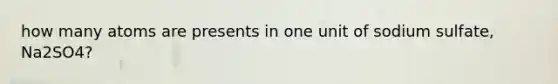 how many atoms are presents in one unit of sodium sulfate, Na2SO4?