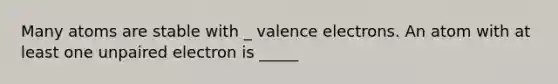 Many atoms are stable with _ valence electrons. An atom with at least one unpaired electron is _____