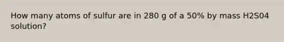 How many atoms of sulfur are in 280 g of a 50% by mass H2S04 solution?