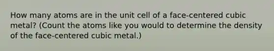 How many atoms are in the unit cell of a face-centered cubic metal? (Count the atoms like you would to determine the density of the face-centered cubic metal.)