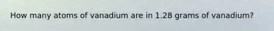 How many atoms of vanadium are in 1.28 grams of vanadium?