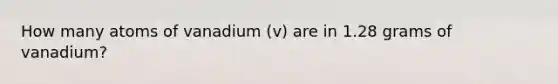 How many atoms of vanadium (v) are in 1.28 grams of vanadium?