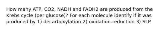 How many ATP, CO2, NADH and FADH2 are produced from the Krebs cycle (per glucose)? For each molecule identify if it was produced by 1) decarboxylation 2) oxidation-reduction 3) SLP