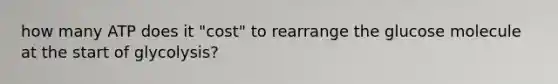 how many ATP does it "cost" to rearrange the glucose molecule at the start of glycolysis?