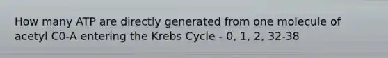 How many ATP are directly generated from one molecule of acetyl C0-A entering the Krebs Cycle - 0, 1, 2, 32-38