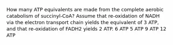 How many ATP equivalents are made from the complete aerobic catabolism of succinyl-CoA? Assume that re-oxidation of NADH via the electron transport chain yields the equivalent of 3 ATP, and that re-oxidation of FADH2 yields 2 ATP. 6 ATP 5 ATP 9 ATP 12 ATP