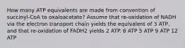 How many ATP equivalents are made from convention of succinyl-CoA to oxaloacetate? Assume that re-oxidation of NADH via the electron transport chain yields the equivalent of 3 ATP, and that re-oxidation of FADH2 yields 2 ATP. 6 ATP 5 ATP 9 ATP 12 ATP