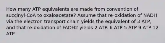 How many ATP equivalents are made from convention of succinyl-CoA to oxaloacetate? Assume that re-oxidation of NADH via <a href='https://www.questionai.com/knowledge/k57oGBr0HP-the-electron-transport-chain' class='anchor-knowledge'>the electron transport chain</a> yields the equivalent of 3 ATP, and that re-oxidation of FADH2 yields 2 ATP. 6 ATP 5 ATP 9 ATP 12 ATP