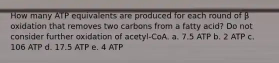 How many ATP equivalents are produced for each round of β oxidation that removes two carbons from a fatty acid? Do not consider further oxidation of acetyl-CoA. a. 7.5 ATP b. 2 ATP c. 106 ATP d. 17.5 ATP e. 4 ATP