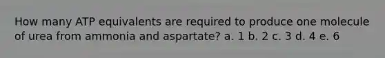 How many ATP equivalents are required to produce one molecule of urea from ammonia and aspartate? a. 1 b. 2 c. 3 d. 4 e. 6