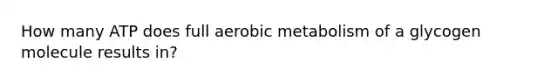 How many ATP does full aerobic metabolism of a glycogen molecule results in?