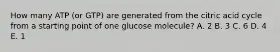 How many ATP (or GTP) are generated from the citric acid cycle from a starting point of one glucose molecule? A. 2 B. 3 C. 6 D. 4 E. 1